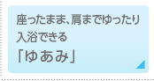 座ったまま、肩までゆったり入浴できる「ゆあみ」