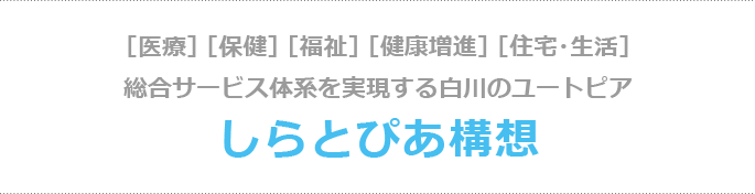 ［医療］ ［保健］ ［福祉］ ［健康増進］ ［住宅・生活］総合サービス体系を実現する白川のユートピア　しらとぴあ構想