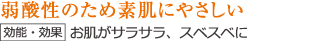 弱酸性のため素肌にやさしい【効能・効果】お肌がサラサラ、スベスベに
